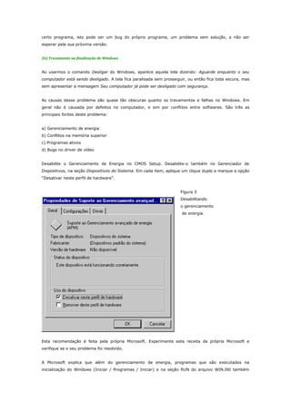 certo programa, isto pode ser um bug do próprio programa, um problema sem solução, a não ser
esperar pela sua próxima versão.
26) Travamento na finalização do Windows
Ao usarmos o comando Desligar do Windows, aparece aquela tela dizendo: Aguarde enquanto o seu
computador está sendo desligado. A tela fica paralisada sem prosseguir, ou então fica toda escura, mas
sem apresentar a mensagem Seu computador já pode ser desligado com segurança.
As causas desse problema são quase tão obscuras quanto os travamentos e falhas no Windows. Em
geral não é causada por defeitos no computador, e sim por conflitos entre softwares. São três as
principais fontes deste problema:
a) Gerenciamento de energia
b) Conflitos na memória superior
c) Programas ativos
d) Bugs no driver de vídeo
Desabilite o Gerenciamento de Energia no CMOS Setup. Desabilite-o também no Gerenciador de
Dispositivos, na seção Dispositivos do Sistema. Em cada item, aplique um clique duplo e marque a opção
“Desativar neste perfil de hardware”.
Figura 3
Desabilitando
o gerenciamento
de energia.

Esta recomendação é feita pela própria Microsoft. Experimente esta receita da própria Microsoft e
verifique se o seu problema foi resolvido.
A Microsoft explica que além do gerenciamento de energia, programas que são executados na
inicialização do Windows (Iniciar / Programas / Iniciar) e na seção RUN do arquivo WIN.INI também

 