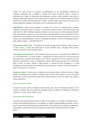 conflito com outros drivers ou causando incompatibilidades no seu carregamento. Digamos que
estejamos suspeitando que o problema é causado pelo modem. Devemos acessar o quadro de
propriedades do modem no Gerenciador de Dispositivos e marcar a opção Desativar neste perfil de
hardware. Executamos então uma nova partida normal no Windows. Se o travamento deixar de ocorrer,
significa que o conflito está relacionado com o modem. Podemos repetir este processo para cada um dos
demais dispositivos instalados, até descobrir qual é o responsável pelo conflito.
BOOTLOG.TXT - Neste arquivo, localizado no diretório raiz do drive C, é registrada toda a atividade
realizada no processo de boot. Se ocorrer um travamento, podemos checar o final deste arquivo para
saber qual foi a última atividade executada. Sabendo o nome do arquivo envolvido podemos descobrir
onde está localizado e descobrir com que este arquivo está relacionado. O arquivo BOOTLOG.TXT não é
gerado de forma automática a cada operação de boot. Para que seja gerado, pressione F8 no início do
boot para que seja apresentado o menu de inicialização do Windows. No menu de inicialização apresen tado, escolha a opção 2 – LOG (BOOTLOG.TXT).
Programas do menu Iniciar – É possível que o problema esteja sendo causado por algum programa
do menu Iniciar, ou então pela seção RUN do arquivo WIN.INI. Faça a checagem desses pontos,
conforme mostramos no item 20 deste roteiro.
Travamento no início do boot - O boot também pode travar durante o processamento do CONFIG.SYS
ou do AUTOEXEC.BAT, ou mesmo durante o carregamento de alguns drivers de modo real que são
automaticamente inicializados pelo Windows. Para verificar, pressione F8 no início do processo de boot.
Quando for apresentado o menu de inicialização, pressione Shift-F8 para que seja feita a confirmação
passo a passo. No menu, escolha a opção Normal. O processo de boot prosseguirá, e a cada
carregamento será perguntado S/N. Responda S para as perguntas e verifique o nome do programa ou
driver no qual ocorreu o travamento.
Atualize os drivers – Muitas vezes os problemas ocorrem devido a bugs s conflitos nos drivers, mesmo
quando o hardware está em perfeitas condições. Antes de mais nada, atualize os drivers do chipset,
encontrados no site do fabricante da placa de CPU. Depois atualize os drivers de vídeo, som, modem e
demais dispositivos.
29) Erros de leitura nos disquetes
Em geral isto ocorre quando as cabeças de leitura estão sujas. Faça uma limpeza de cabeças. Se não
resolver o problema, faça uma medida de velocidade usando um software de diagnóstico. Verifique as
conexões e em último caso, substitua o drive.
30) Testando a fonte de alimentação
O teste de fonte de alimentação consiste em medir as suas tensões e o seu ripple. As melhores formas
de fazer esta medida são através de um osciloscópio, ou então com placas testadoras de fonte, como é o
caso da Power Sentry. Alternativamente, podemos fazer o teste através de um multímetro, preferencialmente digital. As tensões da fonte devem apresentar valores dentro das faixas descritas na tabela
abaixo.

Tensão

Tolerância

Faixa permitida

 
