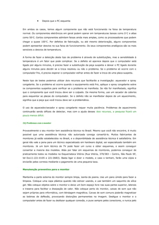 •

Depois que o PC esquenta

Em ambos os casos, temos algum componente que não está funcionando na faixa de temperatura
normal. Os componentes eletrônicos em geral podem operar em temperaturas baixas como 0°C e altas
como 50°C. Certos componentes admitem faixas ainda mais amplas, como os processadores que podem
chegar a quase 100°C. Por defeitos de fabricação, ou até mesmo deterioração, alguns componentes
podem apresentar desvios na sua faixa de funcionamento. Os seus componentes analógicos são os mais
sensíveis a desvios de temperatura.
A forma de fazer a detecção deste tipo de problema é através de substituições, mas a sensibilidade à
temperatura é um fator que pode complicar. Se o defeito só aparece depois que o computador está
ligado por alguns minutos, é preciso fazer a substituição da peça suspeita e deixar o PC ligado durante
alguns minutos para decidir se a troca resolveu ou não o problema. Se o problema só ocorre com o
computador frio, é preciso esperar o computador esfriar antes de fazer a troca de uma placa suspeita.
Neste tipo de testes podemos utilizar dois recursos que facilitarão a investigação: aquecedor e spray
congelante. Se o problema só ocorre quando o equipamento está frio, aplique o spray congelante sobre
os componentes suspeitos para verificar se o problema se manifesta. Se não for manifestado, significa
que o componente que você trocou deve ser o culpado. Da mesma forma, use um secador de cabe los
para esquentar as placas do computador. Se o defeito não se manifestar depois de um aquecimento,
significa que a peça que você trocou deve ser a problemática.
O uso de aquecedor/secador e spray congelante requer muita paciência. Problemas de aquecimento
continuarão sendo difíceis de detectar, mas com a ajuda desses dois recursos, a pesquisa ficará um
pouco menos difícil.
34) Problemas com o monitor
Provavelmente o seu monitor tem assistência técnica no Brasil. Mesmo que você não encontre, é muito
possível que uma assistência técnica não autorizada consiga consertá-lo. Muitos fabricantes de
monitores já estão estabelecidos no Brasil, e a disponibilidade de assistência técnica é satisfatória. Em
geral não vale a pena para um técnico especializado em hardware digital, ser especializado também em
monitores. Já um bom técnico de TV pode fazer um curso e obter esquemas, e assim conseguir
consertar a maioria dos modelos. Aliás por falar em esquemas de monitores, podemos conseguir de
praticamente todos os modelos na Esquemateca Vitória (Rua Vitória, 379/383 – Centro, São Paulo SP,
tel 0xx11-221-0105 e 221-0683). Basta ligar e dizer o modelo, e caso o tenham, farão uma cópia e
enviarão pelos correios mediante o pagamento de uma pequena taxa.
Manutenção preventiva para o monitor
Mantenha a parte externa do monitor sempre limpa, isenta de poeira. Use um pano úmido para fazer a
limpeza. Coloque uma capa plástica quando não estiver usando, e use também um saquinho de sílica
gel. Não coloque objetos sobre o monitor e deixe um bom espaço livre nas suas partes superior, laterais
e traseira para facilitar a dissipação de calor. Não coloque perto do monitor, caixas de som que não
sejam próprias para informática, com blindagem magnética. Caixas de som comuns poderão magnetizar
as bobinas de deflexão, provocando distorções permanentes na imagem. Desligue o monitor e o
computador antes de fazer ou desfazer qualquer conexão, e puxe sempre pelos conectores, e nunca pelo

 