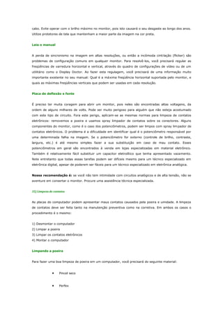 cabo. Evite operar com o brilho máximo no monitor, pois isto causará o seu desgaste ao longo dos anos.
Utilize protetores de tela que mantenham a maior parte da imagem na cor preta.
Leia o manual
A perda de sincronismo na imagem em altas resoluções, ou então a incômoda cinti lação (flicker) são
problemas de configuração comuns em qualquer monitor. Para resolvê-los, você precisará regular as
freqüências de varredura horizontal e vertical, através do quadro de configurações de vídeo ou de um
utilitário como o Display Doctor. Ao fazer esta regulagem, você precisará de uma informação muito
importante existente no seu manual: Qual é a máxima freqüência horizontal suportada pelo monitor, e
quais as máximas freqüências verticais que podem ser usadas em cada resolução.
Placa de deflexão e fonte
É preciso ter muita coragem para abrir um monitor, pois neles são encontradas altas voltagens, da
ordem de alguns milhares de volts. Pode ser muito perigoso para alguém que não esteja acostumado
com este tipo de circuito. Fora este perigo, aplicam-se as mesmas normas para limpeza de contatos
eletrônicos: removemos a poeira e usamos spray limpador de contatos sobre os conectores. Alguns
componentes do monitor, como é o caso dos potenciômetros, podem ser limpos com spray lim pador de
contatos eletrônicos. O problema é a dificuldade em identificar qual é o potenciômetro responsável por
uma determinada falha na imagem. Se o potenciômetro for externo (controle de brilho, contraste,
largura, etc.) é até mesmo simples fazer a sua substituição em caso de mau contato. Esses
potenciômetros em geral são encontrados à venda em lojas especializadas em material eletrônico.
Também é relativamente fácil substituir um capacitor eletrolítico que tenha apresentado vazamento.
Note entretanto que todas essas tarefas podem ser difíceis mesmo para um técnico especializado em
eletrônica digital, apesar de poderem ser fáceis para um técnico especializado em eletrônica analógica.
Nossa recomendação é: se você não tem intimidade com circuitos analógicos e de alta tensão, não se
aventure em consertar o monitor. Procure uma assistência técnica especializada.
35) Limpeza de contatos
As placas do computador podem apresentar maus contatos causados pela poeira e umidade. A limpeza
de contatos deve ser feita tanto na manutenção preventiva como na corretiva. Em ambos os casos o
procedimento é o mesmo:
1) Desmontar o computador
2) Limpar a poeira
3) Limpar os contatos eletrônicos
4) Montar o computador
Limpando a poeira
Para fazer uma boa limpeza de poeira em um computador, você precisará do seguinte material:

•

Pincel seco

•

Perfex

 