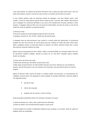 e das outras placas. Os resíduos de borracha não devem ficar na placa que está sendo limpa e nem cair
sobre outras placas. Usamos o pincel seco para remover os resíduos de borracha do conector.
O mau contato também pode ser eliminado através de raspagem, mas este método requer muito
cuidado, e deve ser usado apenas quando temos certeza de que o conector está oxidado. Não devemos
usar a raspagem em conectores banhados a ouro, pois a fina camada será removida, deixando o cobre
exposto. A raspagem pode ser feita com uma ponta de metal afiada, uma lixa de unhas ou uma lixa de
metal fina. Pode ser aplicada nos seguintes pontos:
a) Pernas de chips
b) Pinos de conectores de alimentação da placa de CPU e de drives
c) Qualquer conector do tipo "macho", desde que não seja dourado.
A raspagem deve ser feita levemente, caso contrário o conector pode ficar deteriorado. O componente
raspado não deve ficar próximo de outras placas para que resíduos de metal não caiam sobre estas.
Após a raspagem usamos o pincel para limpar os resíduos. Por último, devemos limpar bem o pincel
para eliminar eventuais resíduos de metal.
Alguns chips de encapsulamento DIP (o BIOS, o 8042 e memórias SRAM, por exemplo) podem ficar com
as “perninhas” bastante oxidadas. Quando as pernas de um chip forem raspadas, alguns cuidados
devem ser tomados:
1) Evitar tocar nas pernas dos chips.
2) Não forçar demais para não dobrar as pernas dos chips.
3) Não raspar excessivamente. Os chips também possuem seus pinos cobertos por uma camada de
estanho, não tão fina quanto a de ouro existente nos conectores, mas que pode terminar em caso de
exagero.
Depois de eliminar toda a poeira de limpar os contatos usando uma borracha, ou eventualmente por
raspagem, devemos fazer uma aplicação de spray limpador de contatos eletrônicos. Devemos aplicá-lo
nos seguintes pontos:

•

pernas de chips

•

interior dos soquetes

•

qualquer tipo de conector, macho ou fêmea

Duas precauções importantes devem ser tomadas na limpeza com spray:
1) Antes da limpeza com spray, toda a poeira deve ser eliminada.
2) Antes de refazer uma conexão devemos esperar o spray secar.
O spray limpador de contatos é totalmente inofensivo para as placas e os circuitos. Pode ser usado em
qualquer ponto do computador.

 