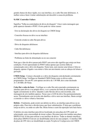 grande chance do disco rígido, ou a sua interface, ou o cabo flat estar defeituoso. A
melhor coisa a fazer é tentar substituições até descobrir a causa do problema.
9) FDC Controller Failure
Significa “Falha na controladora de drives de disquete”. Esta é outra mensagem que
pode aparecer durante o POST. O erro pode ter várias causas:
· Erro na declaração dos drives de disquete no CMOS Setup
· Conexões frouxas no drive ou na interface
· Conexão errada no cabo flat para drives
· Drive de disquetes defeituoso
· Cabo flat defeituoso
· Interface para drive de disquetes defeituosa
· Problema na fonte de alimentação ou no seu conector
Note que o fato do drive passar pelo POST sem erros não significa que esteja em boas
condições. O erro apresentado no POST indica apenas que ocorreu falha na
comunicação com o drive de disquetes. Neste teste, nem mesmo uma leitura é feita no
disquete, apenas é ligado o seu motor e feito um movimento com as cabeças de leitura e
gravação.
CMOS Setup - Comece checando se o drive de disquetes está declarado corretamente
no CMOS Setup. Verifique no Standard CMOS Setup como os drives estão
programados. Em um PC com apenas um drive de 1.44 MB, deve estar declarado
A=1.44 MB e B=None.
Cabo flat e cabo da fonte - Verifique se o cabo flat está conectado corretamente na
interface para drives e no próprio drive, e se o conector da fonte de alimentação está
ligado corretamente no drive. Quando o cabo flat dos drives está invertido, esta
mensagem de erro também aparece. Nesse caso o LED do drive fica permanentemente
aceso. Normalmente esta inversão não danifica o drive nem sua interface. Basta corrigir
a conexão e o drive voltará a funcionar.
Defeito - Finalmente, pode existir um defeito no drive, na interface para drives ou no
próprio cabo. Para tirar a dúvida temos que fazer substituições. É bom que o problema
esteja no drive, ou então no cabo flat. Desta forma o custo da reposição será mais baixo.
O defeito em uma interface para drives localizada em uma placa de CPU pode ser
solucionado, sem a necessidade de trocar a placa. Devemos para isto instalar uma placa
IDEPLUS de 16 bits para utilizar a sua interface de drives. Todas as demais interfaces
desta placa IDEPLUS devem ser desabilitadas através de seus jumpers. A interface IDE
da placa de CPU deve ser desabilitada na seção Peripheral Configuration do CMOS

 