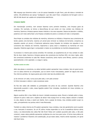Não esqueça que devemos evitar o uso de sprays baseados no gás freon, pois ele ataca a camada de
ozônio. Dê preferência aos sprays “ecológicos”, que não usam freon. Limpadores de ferrugem como o
WD-40 não devem ser usados em componentes eletrônicos.
Limpeza rápida
Em manutenção corretiva, nem sempre fazemos como primeira tentativa, uma limpeza geral de
contatos. Por exemplo, se temos a desconfiança de que existe um mau contato nos módulos de
memória, fazemos a limpeza apenas nesses módulos e nos seus soquetes. Depois de descobrir o defeito,
podemos com mais calma fazer uma limpeza completa de poeira e contatos em todo o computador.
Para limpar os contatos dos módulos de memória, retiramos os módulos e limpamos seus conectores de
borda usando uma borracha. Usamos um pincel para remover os resíduos de borracha. Limpamos os
soquetes usando um pincel, e finalmente aplicamos spray limpador de contatos nos soquetes e nos
conectores dos módulos de memória. Esperamos o spray secar e instalamos as memórias em seus
soquetes. Podemos agora ligar o computador e testar se os problemas na memória desapareceram.
O processo é o mesmo para outras conexões. Por exemplo, se suspeitamos de um mau contato no cabo
flat do disco rígido, fazemos a limpeza apenas dos conectores da interface IDE e do disco rígido, além
dos conectores existentes no cabo flat. Nesses conectores, tanto macho como fêmea, usamos o pincel,
opcionalmente o míni aspirador, e a seguir o spray.
36) Mau contato em cabos
Além das placas e conectores, os cabos também podem apresentar maus contatos. Isto em geral ocorre
com os cabos externos ao computador, que ao serem muito manuseados, podem ter alguns dos seus
fios internos partidos. As regras gerais para evitar este tipo de problema são:
a) Ao remover um cabo, nunca puxe pelo cabo, e sim pelo conector
b) Evite manusear e dobrar o cabo excessivas vezes
Os fios dos cabos são soldados ou grampeados nos pinos do seu conector. Quando fazemos uma
desconexão puxando o cabo, essas ligações podem ficar rompidas, resultando em maus contatos, ou
então dano total.
Alguns usuários têm o mau hábito de mover o teclado excessivas vezes. Movem o teclado sobre a mesa,
colocam-no para o lado com o objetivo de deixar mais es paço livre na mesa, depois colocam o teclado
no colo, depois na mesa, e assim por diante. Com o passar do tempo, mau contatos podem surgir no
cabo, principalmente nos pontos onde é mais flexionado.
Também os cabos internos do PC podem apresentar maus contatos, mas isto geralmente ocorre quando
o seu manuseio é excessivo. Se um PC sofreu muitas expansões ou se foi à assistência técnica várias
vezes, e as desconexões dos cabos flat não foram feitas com cuidado (puxando pelo cabo, e não pelo
conector), esses cabos poderão apresentar problemas de uma hora para outra. A forma mais prática de
resolver o problema é fazendo uma substituição, já que esses cabos, mesmo sendo reparados, em geral
não ficam bons.

 