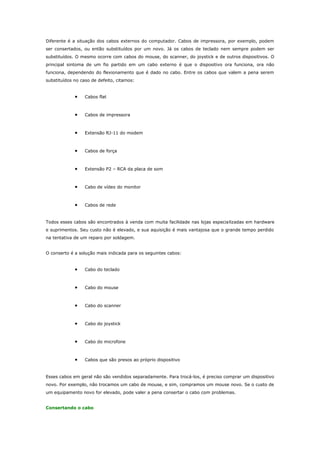 Diferente é a situação dos cabos externos do computador. Cabos de impressora, por exemplo, podem
ser consertados, ou então substituídos por um novo. Já os cabos de teclado nem sempre podem ser
substituídos. O mesmo ocorre com cabos do mouse, do scanner, do joystick e de outros dispositivos. O
principal sintoma de um fio partido em um cabo externo é que o dispositivo ora funciona, ora não
funciona, dependendo do flexionamento que é dado no cabo. Entre os cabos que valem a pena serem
substituídos no caso de defeito, citamos:

•

Cabos flat

•

Cabos de impressora

•

Extensão RJ-11 do modem

•

Cabos de força

•

Extensão P2 – RCA da placa de som

•

Cabo de vídeo do monitor

•

Cabos de rede

Todos esses cabos são encontrados à venda com muita facilidade nas lojas especia lizadas em hardware
e suprimentos. Seu custo não é elevado, e sua aquisição é mais vantajosa que o grande tempo perdido
na tentativa de um reparo por soldagem.
O conserto é a solução mais indicada para os seguintes cabos:

•

Cabo do teclado

•

Cabo do mouse

•

Cabo do scanner

•

Cabo do joystick

•

Cabo do microfone

•

Cabos que são presos ao próprio dispositivo

Esses cabos em geral não são vendidos separadamente. Para trocá-los, é preciso comprar um dispositivo
novo. Por exemplo, não trocamos um cabo de mouse, e sim, compramos um mouse novo. Se o custo de
um equipamento novo for elevado, pode valer a pena consertar o cabo com problemas.
Consertando o cabo

 