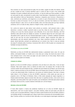 Para consertar um cabo você precisará de solda, ferro de soldar, sugador de solda, fita isolante, alicate
de bico e alicate de corte. É preciso identificar qual é o ponto do cabo no qual o mau contato está
localizado. Em geral o problema está junto ao conector, no caso de cabos que foram puxados, ou então
em outra parte do cabo, normalmente no ponto onde é mais flexionado. A descoberta do ponto onde o
cabo está partido é feita por flexionamento. Colocamos o dispositivo para funcionar e flexionamos o
cabo, centímetro por centímetro, até chegarmos a um ponto no qual o flexionamento faz o dispositivo
funcionar ou deixar de funcionar. Se for um cabo de microfone, você deve ficar falando ao microfone
enquanto flexiona o cabo. Se for um cabo de teclado, deixe uma tecla presa para que fique repetindo
caracteres. Se for um cabo de vídeo, observe a imagem na tela, e assim por diante.
Se o ponto de ruptura do cabo estiver muito próximo ao conector, você precisará cortar o cabo,
desmontar o conector e soldar novamente todos os seus fios. Antes de cortar, desencape o cabo e
verifique se os seus fios internos possuem cores diferentes. Se as cores forem diferentes, será fácil
identificar onde cada fio deve ser soldado ao conector. Se existirem alguns fios com cores iguais você
não poderá cortar o cabo de uma vez. Precisará desencapar os cabo e ir cortando e soldando novamente
cada um dos seus fios nos pinos correspondentes do conector. Alguns conectores não podem ser
desmontados, pois não possuem parafusos nem rosca. Esses conectores precisam ser abertos com
alicate. Sendo destruídos, precisam ser substituídos por um conector novo. Este é o caso por exemplo
dos plugs P2 utilizados pelos microfones. Conectores DB-9, DB-15 e DB-25 podem ser comprados com
facilidade nas lojas de eletrônica.
37) Problemas com o drive de CD-ROM
Felizmente os drives de CD-ROM são relativamente baratos e apresentam baixo custo. Em caso de
defeito, você poderá instalar um modelo novo e mais veloz que o antigo. Na maioria dos casos é muito
mais vantajoso trocar o drive inteiro que pagar caro pelo conserto de um drive antigo. Mesmo assim,
alguns consertos podem ser tentados.
Limpeza na cabeça
Quando um drive de CD-ROM começa a apresentar erros de leitura em vários CDs, é hora de fazer
limpezas. Pode existir sujeira, tanto no sistema de lentes como nos próprios CDs. As lojas de CDs
musicais vendem kits para limpeza de CDs, e também kits para limpeza de CD Players, que servem para
limpar o sistema de lentes do drive de CD-ROM. Este kit de limpeza para CD Players consiste em um CD
no qual uma determinada trilha é coberta por uma escova de material abrasivo. Para fazer a limpeza
basta colocar o CD de limpeza no drive de CD-ROM e selecionar a trilha (pode usar para isso um
programa como o CD Player do Windows). Deixe a trilha sendo acessada por alguns segundos e a
limpeza estará terminada. Apesar do sensor ótico não tocar na superfície do disco, como ocorre com os
disquetes, suas lentes podem ficar sujas com poeira, que normalmente é eliminada pelo próprio sistema
de limpeza interno do drive. A poeira restante é eliminada com o CD de limpeza.
Abrindo o drive de CD-ROM
É muito difícil resolver a maioria dos problemas mecânicos em um drive de CD-ROM. Depois de
desmontá-lo, você verá na parte superior, uma parte mecânica, abaixo da qual existe uma placa de
circuito, que é a sua parte eletrônica. A figura 20 mostra a parte frontal do drive de CD-ROM, já aberto e
com bandeja retirada. As engrenagens que a figura mostra são do mecanismo de movimentação da bandeja. É preciso verificar se a correia do motor está solta, ou se existe alguma engrenagem quebrada ou

 