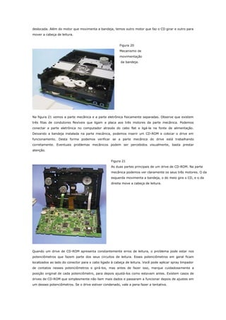 deslocada. Além do motor que movimenta a bandeja, temos outro motor que faz o CD girar e outro para
mover a cabeça de leitura.
Figura 20
Mecanismo de
movimentação
da bandeja.

Na figura 21 vemos a parte mecânica e a parte eletrônica fisicamente separadas. Observe que existem
três fitas de condutores flexíveis que ligam a placa aos três motores da parte mecânica. Podemos
conectar a parte eletrônica no computador através do cabo flat e ligá-la na fonte de alimentação.
Deixando a bandeja instalada na parte mecânica, podemos inserir um CD-ROM e colocar o drive em
funcionamento. Desta forma podemos verificar se a parte mecânica do drive está trabalhando
corretamente. Eventuais problemas mecânicos podem ser percebidos visualmente, basta prestar
atenção.
Figura 21
As duas partes principais de um drive de CD-ROM. Na parte
mecânica podemos ver claramente os seus três motores. O da
esquerda movimenta a bandeja, o do meio gira o CD, e o da
direita move a cabeça de leitura.

Quando um drive de CD-ROM apresenta constantemente erros de leitura, o problema pode estar nos
potenciômetros que fazem parte dos seus circuitos de leitura. Esses potenciômetros em geral ficam
localizados ao lado do conector para o cabo ligado à cabeça de leitura. Você pode aplicar spray limpador
de contatos nesses potenciômetros e girá-los, mas antes de fazer isso, marque cuidadosamente a
posição original de cada potenciômetro, para depois ajustá-los como estavam antes. Existem casos de
drives de CD-ROM que simplesmente não liam mais dados e passaram a funcionar depois de ajustes em
um desses potenciômetros. Se o drive estiver condenado, vale a pena fazer a tentativa.

 