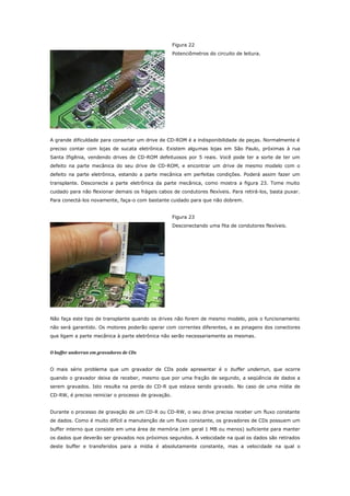 Figura 22
Potenciômetros do circuito de leitura.

A grande dificuldade para consertar um drive de CD-ROM é a indisponibilidade de peças. Normalmente é
preciso contar com lojas de sucata eletrônica. Existem algumas lojas em São Paulo, próximas à rua
Santa Ifigênia, vendendo drives de CD-ROM defeituosos por 5 reais. Você pode ter a sorte de ter um
defeito na parte mecânica do seu drive de CD-ROM, e encontrar um drive de mesmo modelo com o
defeito na parte eletrônica, estando a parte mecânica em perfeitas condições. Poderá assim fazer um
transplante. Desconecte a parte eletrônica da parte mecânica, como mostra a figura 23. Tome muito
cuidado para não flexionar demais os frágeis cabos de condutores flexíveis. Para retirá-los, basta puxar.
Para conectá-los novamente, faça-o com bastante cuidado para que não dobrem.
Figura 23
Desconectando uma fita de condutores flexíveis.

Não faça este tipo de transplante quando os drives não forem de mesmo modelo, pois o funcionamento
não será garantido. Os motores poderão operar com correntes diferentes, e as pinagens dos conectores
que ligam a parte mecânica à parte eletrônica não serão necessariamente as mesmas.
O buffer underrun em gravadores de CDs
O mais sério problema que um gravador de CDs pode apresentar é o buffer underrun, que ocorre
quando o gravador deixa de receber, mesmo que por uma fração de segundo, a seqüência de dados a
serem gravados. Isto resulta na perda do CD-R que estava sendo gravado. No caso de uma mídia de
CD-RW, é preciso reiniciar o processo de gravação.
Durante o processo de gravação de um CD-R ou CD-RW, o seu drive precisa receber um fluxo constante
de dados. Como é muito difícil a manutenção de um fluxo constante, os gravadores de CDs possuem um
buffer interno que consiste em uma área de memória (em geral 1 MB ou menos) suficiente para manter
os dados que deverão ser gravados nos próximos segundos. A velocidade na qual os dados são retirados
deste buffer e transferidos para a mídia é absolutamente constante, mas a velocidade na qual o

 