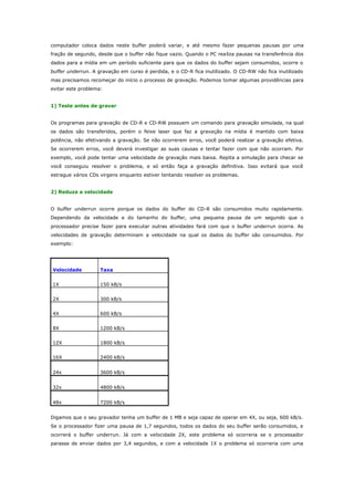 computador coloca dados neste buffer poderá variar, e até mesmo fazer pequenas pausas por uma
fração de segundo, desde que o buffer não fique vazio. Quando o PC rea liza pausas na transferência dos
dados para a mídia em um período suficiente para que os dados do buffer sejam consumidos, ocorre o
buffer underrun. A gravação em curso é perdida, e o CD-R fica inutilizado. O CD-RW não fica inutilizado
mas precisamos recomeçar do início o processo de gravação. Podemos tomar algumas providências para
evitar este problema:
1) Teste antes de gravar
Os programas para gravação de CD-R e CD-RW possuem um comando para gravação simulada, na qual
os dados são transferidos, porém o feixe laser que faz a gravação na mídia é mantido com baixa
potência, não efetivando a gravação. Se não ocorrerem erros, você poderá realizar a gravação efetiva.
Se ocorrerem erros, você deverá investigar as suas causas e tentar fazer com que não ocorram. Por
exemplo, você pode tentar uma velocidade de gravação mais baixa. Repita a simulação para checar se
você conseguiu resolver o problema, e só então faça a gravação definitiva. Isso evitará que você
estrague vários CDs virgens enquanto estiver tentando resolver os problemas.
2) Reduza a velocidade
O buffer underrun ocorre porque os dados do buffer do CD-R são consumidos muito rapidamente.
Dependendo da velocidade e do tamanho do buffer, uma pequena pausa de um segundo que o
processador precise fazer para executar outras atividades fará com que o buffer underrun ocorra. As
velocidades de gravação determinam a velocidade na qual os dados do buffer são consumidos. Por
exemplo:

Velocidade

Taxa

1X

150 kB/s

2X

300 kB/s

4X

600 kB/s

8X

1200 kB/s

12X

1800 kB/s

16X

2400 kB/s

24x

3600 kB/s

32x

4800 kB/s

48x

7200 kB/s

Digamos que o seu gravador tenha um buffer de 1 MB e seja capaz de operar em 4X, ou seja, 600 kB/s.
Se o processador fizer uma pausa de 1,7 segundos, todos os dados do seu buffer serão consumidos, e
ocorrerá o buffer underrun. Já com a velocidade 2X, este problema só ocorreria se o processador
parasse de enviar dados por 3,4 segundos, e com a velocidade 1X o problema só ocorreria com uma

 