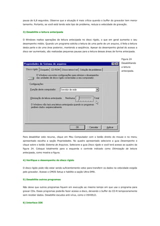pausa de 6,8 segundos. Observe que a situação é mais crítica quando o buffer do grava dor tem menor
tamanho. Portanto, se você está tendo este tipo de problema, reduza a velocidade de gravação.
3) Desabilite a leitura antecipada
O Windows realiza operações de leitura antecipada no disco rígido, o que em geral aumenta o seu
desempenho médio. Quando um programa solicita a leitura de uma parte de um arquivo, é feita a leitura
desta parte e de uma área posterior, mantendo a seqüência. Apesar do desempenho glo bal do acesso a
disco ser aumentado, são realizadas pequenas pausas para a leitura dessas áreas de forma antecipada.
Figura 24
Desabilitando
a leitura
antecipada.

Para desabilitar este recurso, clique em Meu Computador com o botão direito do mouse e no menu
apresentado escolha a opção Propriedades. No quadro apresentado selecione a guia Desempenho e
clique sobre o botão Sistema de Arquivos. Selecione a guia Disco rígido e você terá acesso ao quadro da
figura 24. Coloque totalmente para a esquerda o controle indicado como Otimização de leitura
antecipada, como mostra a figura.
4) Verifique o desempenho do disco rígido
O disco rígido pode não estar sendo suficientemente veloz para transferir os dados na velocidade exigida
pelo gravador. Acesse o CMOS Setup e habilite a opção Ultra DMA.
5) Desabilite outros programas
Não deixe que outros programas fiquem em execução ao mesmo tempo em que usa o programa para
gravar CDs. Esses programas poderão fazer acesso a disco, deixando o buffer do CD-R temporariamente
sem receber dados. Desabilite escudos anti-vírus, como o VSHIELD.
6) Interface IDE

 