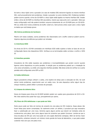 Se tanto o disco rígido como o gravador (no caso de modelos IDE) estiverem ligados na mesma interface
IDE, você provavelmente terá problemas. Instale o gravador na outra interface IDE. Problemas também
podem ocorrer quando o drive de CD-ROM e o disco rígido estão ligados na mesma interface IDE. Instale
então o drive de CD-ROM na interface IDE secundária, mesmo que seja junto com o gravador. Note que
nesta configuração você não poderá transferir arquivos diretamente de um CD-ROM para um CD-R/CDRW (ou então terá muitos problemas de buffer underrun). Será preciso antes copiar para o disco rígido
os dados que você deseja gravar.
38) Outros problemas de hardware
Mesmo com esses cuidados, outros problemas não relacionados com o buffer underrun podem ocorrer.
Vejamos algumas providências que podem ser tomadas:
1) Interfaces SCSI
Os drives de CD-R e CD-RW conectados em interfaces SCSI estão sujeitos a todos os tipos de erro de
configuração típicos dos dispositivos SCSI. Verifique se as terminações estão corretas e confira o SCSI
ID.
2) Interface paralela
Gravadores de CDs estão expostos aos problemas e incompatibilidades que po dem ocorrer quando
ligamos vários dispositivos na porta paralela. A solução para os problemas poderá ser a instalação de
uma caixa comutadora, ou então uma segunda interface paralela. Não deixe ainda de verificar se a porta
paralela está configurada como EPP ou ECP.
3) Caddy defeituoso
Alguns gravadores antigos utilizam o caddy, uma espécie de estojo para a colocação do CDs. Se você
estiver tendo problemas, experimente usar um caddy novo. Se este dispositivo sofrer algum tipo de
choque mecânico, poderá afetar o processo de gravação.
4) Limpeza do sistema ótico
Discos de limpeza para drives de CD-ROM também podem ser usados para gravadores de CD-R e CDRW. Este sistema ótico pode ficar sujo, principalmente por poeira.
39) Placa de CPU defeituosa: o que pode ser feito
Muito pouco pode ser feito em termos de conserto de uma placa de CPU moderna. Essas placas não
foram feitas para serem consertadas. Se realmente existir um defeito, é provável que seja necessário
fazer a substituição por uma nova. Veremos agora alguns pontos que devem ser tentados antes de
condenarmos uma placa, bem como alguns tipos de consertos que podem funcionar. Lembre-se que a
troca da placa de CPU por uma nova pode ser uma opção altamente vantajosa. Além de termos maior
desempenho, evitamos consumir um número muito grande de horas de laboratório, o que pode acabar
custando mais caro que uma placa nova.

 