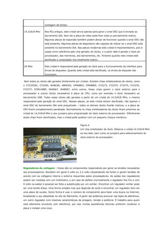 contagem de tempo.
14,31818 MHz

Nos PCs antigos, este cristal servia apenas para gerar o sinal OSC que é enviado ao
barramento ISA. Sem ele a placa de vídeo pode ficar total ou parcialmente inativa.
Algumas placas de expansão também podem deixar de funcionar quando o sinal OSC não
está presente. Algumas placas de diagnóstico são capazes de indicar se o sinal OSC está
presente no barramento ISA. Nas placas modernas este cristal é importantíssimo, pois é
usado como referência pelo chip gerador de clocks, e a partir dele é gerado o clock do
processador, das memórias, dos barramentos, etc. Portanto quando este cristal está
danificado o computador fica totalmente inativo.

24 MHz

Este cristal é responsável pela geração do clock para o funcionamento da interface para
drives de disquetes. Quando este cristal está danificado, os drives de disquete não
funcionam.

Nem todos os clocks são gerados diretamente por cristais. Existem chips sintetizadores de clocks, como
o CY2255SC, CY2260, W48C60, W84C60, CMA8863, CMA8865, CY2273, CY2274, CY2275, CY2276,
CY2277, ICS9148BF, W48S67, W48S87, entre outros. Esses chips geram o clock externo para o
processador e outros clocks necessários à placa de CPU, como por exemplo o clock necessário ao
barramento USB. Todos esses clocks são gerados a partir de um cristal de 14,31818 MHz, o mesmo
responsável pela geração do sinal OSC. Nessas placas, se este cristal estiver danificado, não apenas o
sinal OSC do barramento ISA será prejudicado – todos os demais clocks ficarão inativos, e a placa de
CPU ficará completamente paralisada. Normalmente os chips sintetizadores de clocks ficam próximos ao
cristal de 14,31818 MHz e dos jumpers para programação do clock externo do processador. Dificilmente
esses chips ficam danificados, mas o cristal pode quebrar com um pequeno choque mecânico.
Figura 6
Um chip sintetizador de clock. Observe o cristal 14.31818 MHz
ao seu lado, bem como os jumpers para selecionamento do
clock externo do processador.

Reguladores de voltagem – Esses são os componentes responsáveis por gerar as tensões necessárias
aos processadores. Recebem em geral 5 volts ou 3,3 volts (dependendo da fonte) e geram tensões de
acordo com as voltagens interna e externa requeridas pelos processadores. As saídas dos reguladores
podem ser medidas com um multímetro, e em caso de defeito (normalmente o regulador fica frio e com
0 volts na saída) é possível ser feita a substituição por um similar. Encontrar um regulador similar pode
ser uma tarefa árdua. Uma forma simples mas que depende de sorte é encontrar um regulador bom em
uma placa de sucata. Outra forma é usar o número do componente para fazer uma busca na Internet,
localizando o seu datasheet no site do fabricante. A partir daí podemos procurar nas lojas de eletrônica,
um outro regulador com mesmas características de pinagem, tensão e potência. É trabalho para quem
está altamente envolvido com eletrônica, por isso muitas assistências técnicas preferem condenar a
placa e instalar uma nova.

 