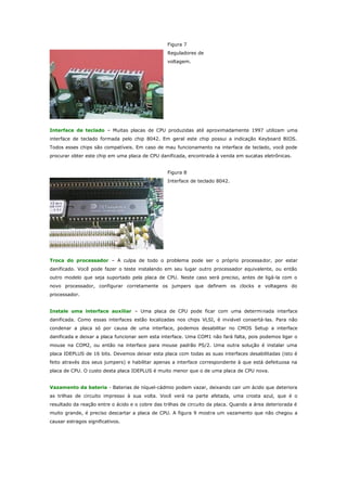 Figura 7
Reguladores de
voltagem.

Interface de teclado – Muitas placas de CPU produzidas até aproximadamente 1997 utilizam uma
interface de teclado formada pelo chip 8042. Em geral este chip possui a indicação Keyboard BIOS.
Todos esses chips são compatíveis. Em caso de mau funcionamento na interface de teclado, você pode
procurar obter este chip em uma placa de CPU danificada, encontrada à venda em sucatas eletrônicas.
Figura 8
Interface de teclado 8042.

Troca do processador – A culpa de todo o problema pode ser o próprio processa dor, por estar
danificado. Você pode fazer o teste instalando em seu lugar outro processador equivalente, ou então
outro modelo que seja suportado pela placa de CPU. Neste caso será preciso, antes de ligá-la com o
novo processador, configurar corretamente os jumpers que definem os clocks e voltagens do
processador.
Instale uma interface auxiliar – Uma placa de CPU pode ficar com uma determinada interface
danificada. Como essas interfaces estão localizadas nos chips VLSI, é inviável consertá-las. Para não
condenar a placa só por causa de uma interface, podemos desabilitar no CMOS Setup a interface
danificada e deixar a placa funcionar sem esta interface. Uma COM1 não fará falta, pois podemos ligar o
mouse na COM2, ou então na interface para mouse padrão PS/2. Uma outra solução é instalar uma
placa IDEPLUS de 16 bits. Devemos deixar esta placa com todas as suas interfaces desabilitadas (isto é
feito através dos seus jumpers) e habilitar apenas a interface correspondente à que está defeituosa na
placa de CPU. O custo desta placa IDEPLUS é muito menor que o de uma placa de CPU nova.
Vazamento da bateria - Baterias de níquel-cádmio podem vazar, deixando cair um ácido que deteriora
as trilhas de circuito impresso à sua volta. Você verá na parte afetada, uma crosta azul, que é o
resultado da reação entre o ácido e o cobre das trilhas de circuito da placa. Quando a área deteriorada é
muito grande, é preciso descartar a placa de CPU. A figura 9 mostra um vazamento que não chegou a
causar estragos significativos.

 