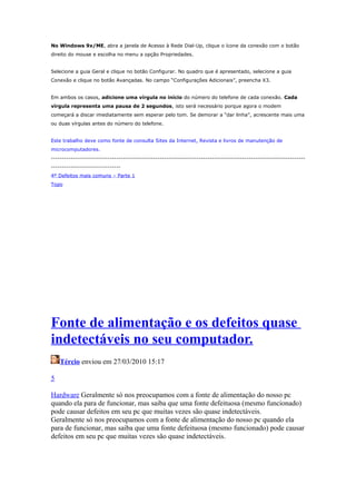 No Windows 9x/ME, abra a janela de Acesso à Rede Dial-Up, clique o ícone da conexão com o botão
direito do mouse e escolha no menu a opção Propriedades.
Selecione a guia Geral e clique no botão Configurar. No quadro que é apresentado, selecione a guia
Conexão e clique no botão Avançadas. No campo “Configurações Adicionais”, preencha X3.
Em ambos os casos, adicione uma vírgula no início do número do telefone de cada conexão. Cada
vírgula representa uma pausa de 2 segundos, isto será necessário porque agora o modem
começará a discar imediatamente sem esperar pelo tom. Se demorar a “dar linha”, acrescente mais uma
ou duas vírgulas antes do número do telefone.
Este trabalho deve como fonte de consulta Sites da Internet, Revista e livros de manutenção de
microcomputadores.
---------------------------------------------------------------------------------------------------------------------------------------------------4º Defeitos mais comuns – Parte 1
Topo

Fonte de alimentação e os defeitos quase
indetectáveis no seu computador.
Tércio enviou em 27/03/2010 15:17
5
Hardware Geralmente só nos preocupamos com a fonte de alimentação do nosso pc
quando ela para de funcionar, mas saiba que uma fonte defeituosa (mesmo funcionado)
pode causar defeitos em seu pc que muitas vezes são quase indetectáveis.
Geralmente só nos preocupamos com a fonte de alimentação do nosso pc quando ela
para de funcionar, mas saiba que uma fonte defeituosa (mesmo funcionado) pode causar
defeitos em seu pc que muitas vezes são quase indetectáveis.

 