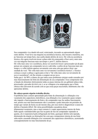 Seu computador vive dando tela azul, reiniciando, travando ou apresentando algum
outro defeito. Você leva sua maquina na assistência técnica, eles trocam a memória, seu
pc funciona um tempo bem, mas acaba dando defeito de novo. De volta na assistência
técnica, eles agora resolvem trocar a placa mãe (tá começando a ficar caro), mais uma
vez sua máquina funciona mais um tempo e: pow!!!, defeito denovo.
De volta mais uma vez à assitência, dessa vez resolvem trocar o processador (já dá para
pensar em comprar um computador novo) e adivinha: o pobre do pc funciona mais um
tempo e o velho defeito aparece novamente com uma cara que parece dizer: que
saudade de você. "De volta mais uma vez novamente à assitência técnica", o técnico
começa a coçar a cabeça e agora para evitar o "de volta mais uma vez novamente de
novo à assistência", ele lhe orienta a comprar um pc novo.
Saiba que é de 90% a chance de que todos esses problemas estejam sendo causados por
mau funcionamento da fonte de alimentação do seu computador. Esse componente tem
a função de alimentar eletricamente todas as peças internas do seu gabinete (placa mãe,
processador, gravador de dvd e etc.), se as voltagens e/ou amperagens que a fonte
oferece não estiverem de acordo com as que essas peças necessitam, fatalmente elas vão
apresentar defeito.
De cabeça quente niguém trabalha direito.
O problema mais comum apresentado pela fonte de alimentação é a dilatação e/ou
vazamento dos capacitores eletrolíticos, essa dilatação e/ou vazamento quase sempre
não impede o funcionamento da fonte e do computador mas faz ambos funcionarem
mal, porém esse mal funcionamento não é constante e pode intercalar em períodos de
tempo que variam de horas ou até mesmo dias, por esse motivo diagnosticar a causa do
defeito é bastante difícil. Há várias possibilidades causadoras desse
dilatamento/vazamento, mas a mais comum é o super aquecimento interno da fonte.
Sabe aquele ventiladorzinho que fica na parte de traz do computador soprando ar
quente, ele é responsável pela refrigeração da fonte, quaisquer defeito nele (parada,
diminuição da rotação ou obstrução) faz com que a temperatura interna de sua fonte
suba muito causando dilatação e/ou vazamento dos capacitores eletrolíticos, acarretando
conseqüentemente no mau funcinamento do pc.

 