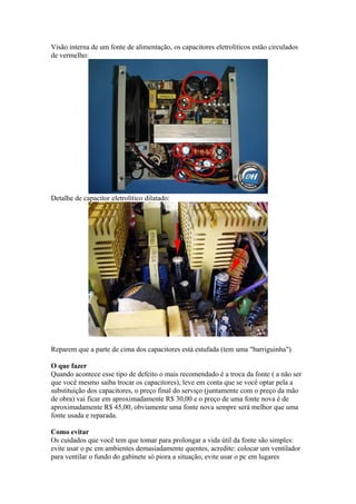 Visão interna de um fonte de alimentação, os capacitores eletrolíticos estão circulados
de vermelho:

Detalhe de capacitor eletrolítico dilatado:

Reparem que a parte de cima dos capacitores está estufada (tem uma "barriguinha")
O que fazer
Quando acontece esse tipo de defeito o mais recomendado é a troca da fonte ( a não ser
que você mesmo saiba trocar os capacitores), leve em conta que se você optar pela a
substituição dos capacitores, o preço final do serviço (juntamente com o preço da mão
de obra) vai ficar em aproximadamente R$ 30,00 e o preço de uma fonte nova é de
aproximadamente R$ 45,00, obviamente uma fonte nova sempre será melhor que uma
fonte usada e reparada.
Como evitar
Os cuidados que você tem que tomar para prolongar a vida útil da fonte são simples:
evite usar o pc em ambientes demasiadamente quentes, acredite: colocar um ventilador
para ventilar o fundo do gabinete só piora a situação, evite usar o pc em lugares

 