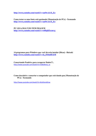 http://www.youtube.com/watch?v=xm9wA1rX_Eo
Como testar se uma fonte está queimada [Manutenção de PCs] - Tecmundo
http://www.youtube.com/watch?v=xm9wA1rX_Eo
PC LIGA,MAS NÃO TEM IMAGEM
http://www.youtube.com/watch?v=w0DgRZxemvg

14 programas para Windows que você deveria instalar [Dicas] - Baixaki
http://www.youtube.com/watch?v=Ja_f1OmHUkM

Consertando Pendrive para recuperar Dados!!!..
http://www.youtube.com/watch?v=V28yWeoy_xs

Como descobrir e consertar o computador que está dando pau [Manutenção de
PCs] - Tecmundo
http://www.youtube.com/watch?v=WuRJxrxASnw

 