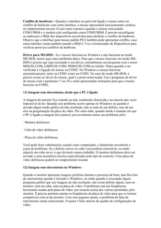 Conflito de hardware - Quando a interface na qual está ligado o mouse entra em
conflito de hardware com outra interface, o mouse apresentará funcionamento errático,
ou simplesmente travará. O caso mais comum é quando o mouse está usando
COM1/IRQ4 e o modem está configurado como COM3/IRQ4. É preciso reconfigurar
os endereços e IRQs dos dispositivos envolvidos para desfazer o conflito de hardware.
Observe que a interface para mouse padrão PS/2 também pode apresentar conflito, caso
outra interface esteja também usando a IRQ12. Use o Gerenciador de Dispositivos para
verificar possíveis conflitos de hardware.
Driver para MS-DOS - Se o mouse funciona no Windows e não funciona no modo
MS-DOS, temos aqui outro problema típico. Para que o mouse funcione em modo MSDOS é preciso que seja executado o seu driver, normalmente um programa com o nome
MOUSE.COM, GMOUSE.COM, MMOUSE.COM ou similar. Outra questão a ser
verificada é a ligação do mouse na COM2. No Windows o mouse funciona
automaticamente, tanto na COM1 como na COM2. No caso do modo MS-DOS, é
preciso avisar ao driver do mouse, qual é a porta serial usada. Use o programa de driver
do mouse com o parâmetro /? ou /H e serão apresentadas instruções para que o mouse
funcione na COM2.
11) Imagem sem sincronismo, desde que o PC é ligado
A imagem do monitor fica rolando na tela, totalmente distorcida e na maioria das vezes
impossível de ler. Quando este problema ocorre apenas no Windows ou quando é
ativado algum modo gráfico de alta resolução, não se trata de um defeito, mas de um
erro na programação da placa de vídeo. Por outro lado, quando desde o instante em que
o PC é ligado a imagem fica instável, provavelmente temos um problema sério:
· Monitor defeituoso
· Cabo de vídeo defeituoso
· Placa de vídeo defeituosa
Você pode fazer substituições usando outro computador, e fatalmente encontrará a
causa do problema. Se o defeito estiver no cabo você poderá consertá-lo, ou então
adquirir um cabo novo, o que dá muito menos trabalho. O monitor defeituoso deve ser
enviado a uma assistência técnica especializada neste tipo de conserto. Uma placa de
vídeo defeituosa poderá ser simplesmente trocada.
12) Imagem sem sincronismo no Windows
Quando o monitor apresenta imagens perfeitas durante o processo de boot, mas fica fora
de sincronismo quando é iniciado o Windows, ou então quando é executado algum
programa gráfico que use imagens de alta resolução, não existe defeito algum, nem no
monitor, nem no cabo, nem na placa de vídeo. O problema está nas freqüências
horizontais usadas pela placa de vídeo, por estarem acima dos valores permitidos pelo
monitor. É preciso portanto ajustar as freqüências da placa de vídeo para que se tornem
compatíveis com as do monitor. Com este pequeno ajuste, o problema de falta de
sincronismo estará solucionado. O ajuste é feito através do quadro de configurações de
vídeo.

 