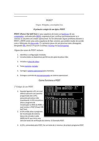 ______________________________________________________________________
_____________

POST*
Origem: Wikipédia, a enciclopédia livre.

O primeiro estágio de um típico POST.
POST (Power On Self Test) é uma sequência de testes ao hardware de um
computador, realizada pela BIOS, responsável por verificar preliminarmente se o
sistema se encontra em estado operacional. Se for detectado algum problema durante o
POST a BIOS emite uma certa sequência de bips sonoros, que podem mudar de acordo
com o fabricante da placa-mãe. É o primeiro passo de um processo mais abrangente
designado IPL (Initial Program Loading), booting ou bootstrapping.
Alguns dos testes do POST incluem:
1. Identifica a configuração instalada;
2. Inicializa todos os dispositivos periféricos de apoio da placa-mãe;
3. Inicializa a placa de vídeo;
4. Testa memória, teclado;
5. Carrega o sistema operacional para memória;
6. Entrega o controle do microprocessador ao sistema operacional.

Como funciona o POST
2º Estágio de um POST.
1. Quando ligamos o PC um sinal
elétrico percorre um caminho
programado até a CPU,
passando pela placa-mãe
(mainboard). A CPU encontra e
ativa o programa de
inicialização na BIOS da ROM, o
qual conduz o POST (Power ON
Self Test).
2. A CPU então ativa o programa
de inicialização do sistema
básico de entrada e saída
(BIOS) do PC que inicia uma
série de testes de verificação do sistema. O Chamado POST.
3. A CPU, comandada pelo POST, faz um teste de si mesma e do próprio programa POST.

 