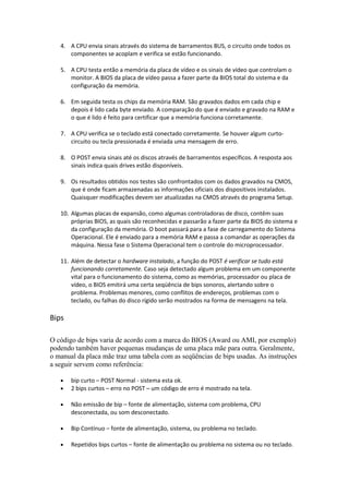4. A CPU envia sinais através do sistema de barramentos BUS, o circuito onde todos os
componentes se acoplam e verifica se estão funcionando.
5. A CPU testa então a memória da placa de vídeo e os sinais de vídeo que controlam o
monitor. A BIOS da placa de vídeo passa a fazer parte da BIOS total do sistema e da
configuração da memória.
6. Em seguida testa os chips da memória RAM. São gravados dados em cada chip e
depois é lido cada byte enviado. A comparação do que é enviado e gravado na RAM e
o que é lido é feito para certificar que a memória funciona corretamente.
7. A CPU verifica se o teclado está conectado corretamente. Se houver algum curtocircuito ou tecla pressionada é enviada uma mensagem de erro.
8. O POST envia sinais até os discos através de barramentos específicos. A resposta aos
sinais indica quais drives estão disponíveis.
9. Os resultados obtidos nos testes são confrontados com os dados gravados na CMOS,
que é onde ficam armazenadas as informações oficiais dos dispositivos instalados.
Quaisquer modificações devem ser atualizadas na CMOS através do programa Setup.
10. Algumas placas de expansão, como algumas controladoras de disco, contêm suas
próprias BIOS, as quais são reconhecidas e passarão a fazer parte da BIOS do sistema e
da configuração da memória. O boot passará para a fase de carregamento do Sistema
Operacional. Ele é enviado para a memória RAM e passa a comandar as operações da
máquina. Nessa fase o Sistema Operacional tem o controle do microprocessador.
11. Além de detectar o hardware instalado, a função do POST é verificar se tudo está
funcionando corretamente. Caso seja detectado algum problema em um componente
vital para o funcionamento do sistema, como as memórias, processador ou placa de
vídeo, o BIOS emitirá uma certa seqüência de bips sonoros, alertando sobre o
problema. Problemas menores, como conflitos de endereços, problemas com o
teclado, ou falhas do disco rígido serão mostrados na forma de mensagens na tela.

Bips
O código de bips varia de acordo com a marca do BIOS (Award ou AMI, por exemplo)
podendo também haver pequenas mudanças de uma placa mãe para outra. Geralmente,
o manual da placa mãe traz uma tabela com as seqüências de bips usadas. As instruções
a seguir servem como referência:
•
•

bip curto – POST Normal - sistema esta ok.
2 bips curtos – erro no POST – um código de erro é mostrado na tela.

•

Não emissão de bip – fonte de alimentação, sistema com problema, CPU
desconectada, ou som desconectado.

•

Bip Contínuo – fonte de alimentação, sistema, ou problema no teclado.

•

Repetidos bips curtos – fonte de alimentação ou problema no sistema ou no teclado.

 