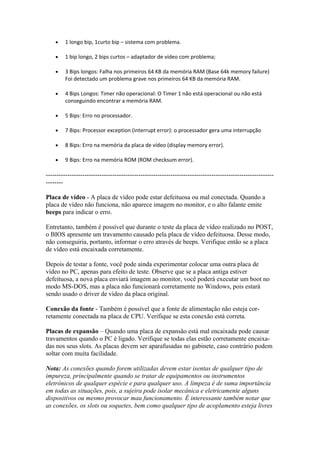 •

1 longo bip, 1curto bip – sistema com problema.

•

1 bip longo, 2 bips curtos – adaptador de vídeo com problema;

•

3 Bips longos: Falha nos primeiros 64 KB da memória RAM (Base 64k memory failure)
Foi detectado um problema grave nos primeiros 64 KB da memória RAM.

•

4 Bips Longos: Timer não operacional: O Timer 1 não está operacional ou não está
conseguindo encontrar a memória RAM.

•

5 Bips: Erro no processador.

•

7 Bips: Processor exception (interrupt error): o processador gera uma interrupção

•

8 Bips: Erro na memória da placa de vídeo (display memory error).

•

9 Bips: Erro na memória ROM (ROM checksum error).

----------------------------------------------------------------------------------------------------------------Placa de vídeo - A placa de vídeo pode estar defeituosa ou mal conectada. Quando a
placa de vídeo não funciona, não aparece imagem no monitor, e o alto falante emite
beeps para indicar o erro.
Entretanto, também é possível que durante o teste da placa de vídeo realizado no POST,
o BIOS apresente um travamento causado pela placa de vídeo defeituosa. Desse modo,
não conseguiria, portanto, informar o erro através de beeps. Verifique então se a placa
de vídeo está encaixada corretamente.
Depois de testar a fonte, você pode ainda experimentar colocar uma outra placa de
vídeo no PC, apenas para efeito de teste. Observe que se a placa antiga estiver
defeituosa, a nova placa enviará imagem ao monitor, você poderá executar um boot no
modo MS-DOS, mas a placa não funcionará corretamente no Windows, pois estará
sendo usado o driver de vídeo da placa original.
Conexão da fonte - Também é possível que a fonte de alimentação não esteja corretamente conectada na placa de CPU. Verifique se esta conexão está correta.
Placas de expansão – Quando uma placa de expansão está mal encaixada pode causar
travamentos quando o PC é ligado. Verifique se todas elas estão corretamente encaixadas nos seus slots. As placas devem ser aparafusadas no gabinete, caso contrário podem
soltar com muita facilidade.
Nota: As conexões quando forem utilizadas devem estar isentas de qualquer tipo de
impureza, principalmente quando se tratar de equipamentos ou instrumentos
eletrônicos de qualquer espécie e para qualquer uso. A limpeza é de suma importância
em todas as situações, pois, a sujeira pode isolar mecânica e eletricamente alguns
dispositivos ou mesmo provocar mau funcionamento. É interessante também notar que
as conexões, os slots ou soquetes, bem como qualquer tipo de acoplamento esteja livres

 