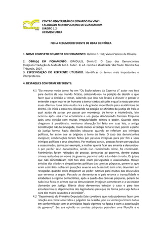 CENTRO UNIVERSITÁRIO LEONARDO DA VINCI
FACULDADE METROPOLITANA DE GUARAMIRIM
DIREITO 1.2
HERMENEUTICA
FICHA RESUMO/REFERENTE DE OBRA CIENTÍFICA
1. NOME COMPLETO DO AUTOR DO FICHAMENTO: Heliton C. Hirt; Viviani Velozo de Oliveira
2. OBRA(s) EM FICHAMENTO: DIMOULIS, Dimitri2. O Caso dos Denunciantes
Invejosos.Tradução de texto de Lon L. Fuller . 4. ed. revista e atualizada. São Paulo: Revista dos
Tribunais, 2007.
3. ESPECIFICAÇÃO DO REFERENTE UTILIZADO: Identificar os temas mais importantes e
interpreta-los.
4. DESTAQUES CONFORME REFERENTE:
4.1 “Do mesmo modo como fez em “Os Exploradores da Caverna o” autor nos leva
para dentro de seu mundo fictício, colocando-nos na posição de decidir o que
fazer qual a decisão a tomar, sabendo que isso nos levará a discutir e pensar e
entender o que levar o ser humano a tomar certas atitudes e qual a nossa perante
esses dilemas. Uma obra muito rica e de grande importância para acadêmicos de
direito. Ele inicia a obra nos colocando na posição de Ministro da justiça do País, o
qual acaba de passar por passar por momentos de terror e intolerância, isto
ocorreu após uma crise econômica e um grupo denominado Camisas Púrpuras
após uma eleição com muitas irregularidades tomou o poder. Quando estes
chegaram à presidência, nenhuma alteração foi feita em suas leis, a antiga
Constituição não foi revogada, muito menos o Código Penal e Civil, porem a parte
da justiça formal havia decisões obscuras quando se referiam aos inimigos
políticos, foi assim que se originou o tema do livro. O caso dos denunciantes
invejosos; condenações foram feitas por pessoas invejosas para por fim a seus
inimigos políticos e seus desafetos. Por motivos banais, pessoas foram perseguidas
e assassinadas, como por exemplo, a mulher queria ficar seu amante e denunciou-
o por perder seus documentos, sendo isso considerado crime, foi condenado.
Patrimônios foram retirados de pessoas contrarias ao governo, dentre outros
crimes realizados em nome do governo, perante todos e também à noite. Os juízes
que não concordavam com tais atos eram perseguidos e assassinados. Houve
anistias dos aliados e simpatizantes políticos das camisas púrpuras, porem os que
eram contrários sofreram punições severas em desacordo com a lei, deveriam ser
revogadas quando estes chegaram ao poder. Motivo para muitas das discussões
que veremos a seguir. Passado as desventuras o pais retoma a tranquilidade e
estabelece o regime democrático, após a quedo dos camisas púrpuras, porem de
tudo isso ficou os crimes que os denunciantes invejosos cometeram e a sociedade
clamando por justiça. Diante disso deveremos estudar o caso e para isso
estudaremos os depoimentos dos legisladores para que de forma justa seja feita a
cura dos males causados a sociedade”.
4.2 “Depoimento do Primeiro Deputado Este considera que nada podemos fazer com
relação aos crimes ocorridos e julgados na ocasião, pois as sentenças foram dadas
em conformidade com os princípios legais vigentes na época e com a autorização
do governo”. Em sua opinião os camisas púrpuras possuíam uma filosofia e o
 