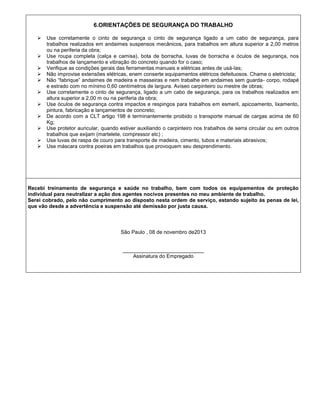 6.ORIENTAÇÕES DE SEGURANÇA DO TRABALHO












Use corretamente o cinto de segurança o cinto de segurança ligado a um cabo de segurança, para
trabalhos realizados em andaimes suspensos mecânicos, para trabalhos em altura superior a 2,00 metros
ou na periferia da obra;
Use roupa completa (calça e camisa), bota de borracha, luvas de borracha e óculos de segurança, nos
trabalhos de lançamento e vibração do concreto quando for o caso;
Verifique as condições gerais das ferramentas manuais e elétricas antes de usá-las;
Não improvise extensões elétricas, enem conserte equipamentos elétricos defeituosos. Chame o eletricista;
Não “fabrique” andaimes de madeira e masseiras e nem trabalhe em andaimes sem guarda- corpo, rodapé
e estrado com no mínimo 0,60 centímetros de largura. Aviseo carpinteiro ou mestre de obras;
Use corretamente o cinto de segurança, ligado a um cabo de segurança, para os trabalhos realizados em
altura superior a 2,00 m ou na periferia da obra;
Use óculos de segurança contra impactos e respingos para trabalhos em esmeril, apicoamento, lixamento,
pintura, fabricação e lançamentos de concreto;
De acordo com a CLT artigo 198 é terminantemente proibido o transporte manual de cargas acima de 60
Kg;
Use protetor auricular, quando estiver auxiliando o carpinteiro nos trabalhos de serra circular ou em outros
trabalhos que exijam (martelete, compressor etc) ;
Use luvas de raspa de couro para transporte de madeira, cimento, tubos e materiais abrasivos;
Use máscara contra poeiras em trabalhos que provoquem seu desprendimento.

Recebi treinamento de segurança e saúde no trabalho, bem com todos os equipamentos de proteção
individual para neutralizar a ação dos agentes nocivos presentes no meu ambiente de trabalho.
Serei cobrado, pelo não cumprimento ao disposto nesta ordem de serviço, estando sujeito às penas de lei,
que vão desde a advertência e suspensão até demissão por justa causa.

São Paulo , 08 de novembro de2013

____________________________
Assinatura do Empregado

 