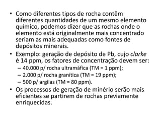 • Como diferentes tipos de rocha contêm
diferentes quantidades de um mesmo elemento
químico, podemos dizer que as rochas onde o
elemento está originalmente mais concentrado
seriam as mais adequadas como fontes de
depósitos minerais.
• Exemplo: geração de depósito de Pb, cujo clarke
é 14 ppm, os fatores de concentração devem ser:
– 40.000 p/ rocha ultramáfica (TM = 1 ppm);
– 2.000 p/ rocha granítica (TM = 19 ppm);
– 500 p/ argilas (TM = 80 ppm).
• Os processos de geração de minério serão mais
eficientes se partirem de rochas previamente
enriquecidas.
 