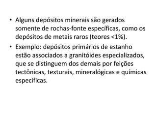 • Alguns depósitos minerais são gerados
somente de rochas-fonte específicas, como os
depósitos de metais raros (teores <1%).
• Exemplo: depósitos primários de estanho
estão associados a granitóides especializados,
que se distinguem dos demais por feições
tectônicas, texturais, mineralógicas e químicas
específicas.
 