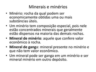 Minerais e minérios
• Minério: rocha da qual podem ser
economicamente obtidas uma ou mais
substâncias úteis.
• Um minério tem composição especial, pois nele
estão concentrados minerais que geralmente
estão dispersos na maioria das demais rochas.
• Mineral de minério: aquele que confere valor
econômico à rocha.
• Mineral de ganga: mineral presente no minério e
que não tem valor econômico.
• Um mineral pode ser ganga em um minério e ser
mineral minério em outro depósito.
 