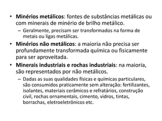• Minérios metálicos: fontes de substâncias metálicas ou
com minerais de minério de brilho metálico.
– Geralmente, precisam ser transformados na forma de
metais ou ligas metálicas.
• Minérios não metálicos: a maioria não precisa ser
profundamente transformada química ou fisicamente
para ser aproveitada.
• Minerais industriais e rochas industriais: na maioria,
são representados por não metálicos.
– Dadas as suas qualidades físicas e químicas particulares,
são consumidos praticamente sem alteração: fertilizantes,
isolantes, materiais cerâmicos e refratários, construção
civil, rochas ornamentais, cimento, vidros, tintas,
borrachas, eletroeletrônicos etc.
 