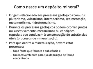 Como nasce um depósito mineral?
• Origem relacionada aos processos geológicos comuns:
plutonismo, vulcanismo, intemperismo, sedimentação,
metamorfismo, hidrotermalismo.
• Durante os processos geológicos podem ocorrer, juntos
ou sucessivamente, mecanismos ou condições
especiais que conduzem à concentração de substâncias
úteis (processos de mineralização).
• Para que ocorra a mineralização, devem estar
presentes:
– Uma fonte que forneça a substância e
– Um local/ambiente para sua deposição de forma
concentrada.
 