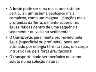 • A fonte pode ser uma rocha preexistente
particular, um sistema geológico mais
complexo, como um magma – porções mais
profundas da Terra, o manto superior ou
águas retidas dentro de uma sequência
sedimentar ou vulcano-sedimentar.
• O transporte, geralmente promovido pela
água (superficial ou profunda), pode ser
acionado por energia térmica (p.e., um corpo
intrusivo) ou pela força gravitacional.
• O transporte pode ser mecânico ou como
soluto numa solução natural.
 