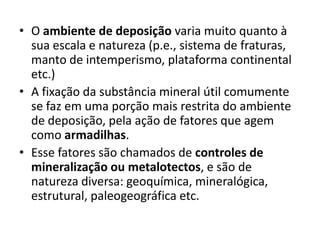 • O ambiente de deposição varia muito quanto à
sua escala e natureza (p.e., sistema de fraturas,
manto de intemperismo, plataforma continental
etc.)
• A fixação da substância mineral útil comumente
se faz em uma porção mais restrita do ambiente
de deposição, pela ação de fatores que agem
como armadilhas.
• Esse fatores são chamados de controles de
mineralização ou metalotectos, e são de
natureza diversa: geoquímica, mineralógica,
estrutural, paleogeográfica etc.
 