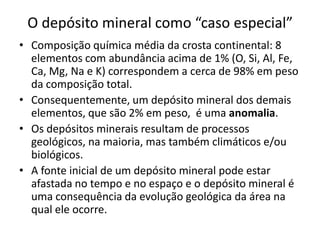 O depósito mineral como “caso especial”
• Composição química média da crosta continental: 8
elementos com abundância acima de 1% (O, Si, Al, Fe,
Ca, Mg, Na e K) correspondem a cerca de 98% em peso
da composição total.
• Consequentemente, um depósito mineral dos demais
elementos, que são 2% em peso, é uma anomalia.
• Os depósitos minerais resultam de processos
geológicos, na maioria, mas também climáticos e/ou
biológicos.
• A fonte inicial de um depósito mineral pode estar
afastada no tempo e no espaço e o depósito mineral é
uma consequência da evolução geológica da área na
qual ele ocorre.
 