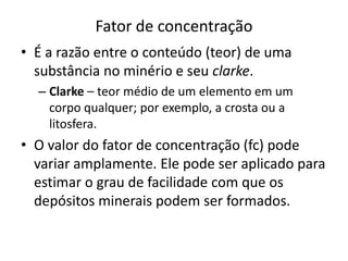 Fator de concentração
• É a razão entre o conteúdo (teor) de uma
substância no minério e seu clarke.
– Clarke – teor médio de um elemento em um
corpo qualquer; por exemplo, a crosta ou a
litosfera.
• O valor do fator de concentração (fc) pode
variar amplamente. Ele pode ser aplicado para
estimar o grau de facilidade com que os
depósitos minerais podem ser formados.
 