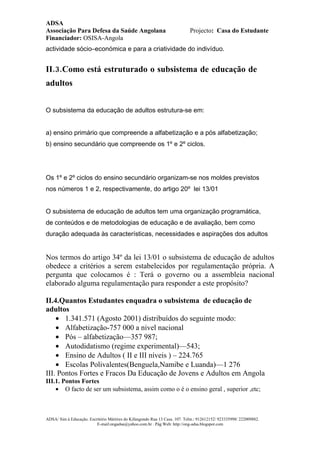ADSA
Associação Para Defesa da Saúde Angolana                                    Projecto: Casa do Estudante
Financiador: OSISA-Angola
actividade sócio–económica e para a criatividade do indivíduo.


II.3.Como está estruturado o subsistema de educação de
adultos


O subsistema da educação de adultos estrutura-se em:


a) ensino primário que compreende a alfabetização e a pós alfabetização;
b) ensino secundário que compreende os 1º e 2º ciclos.




Os 1º e 2º ciclos do ensino secundário organizam-se nos moldes previstos
nos números 1 e 2, respectivamente, do artigo 20º lei 13/01


O subsistema de educação de adultos tem uma organização programática,
de conteúdos e de metodologias de educação e de avaliação, bem como
duração adequada às características, necessidades e aspirações dos adultos


Nos termos do artigo 34º da lei 13/01 o subsistema de educação de adultos
obedece a critérios a serem estabelecidos por regulamentação própria. A
pergunta que colocamos é : Terá o governo ou a assembleia nacional
elaborado alguma regulamentação para responder a este propósito?

II.4.Quantos Estudantes enquadra o subsistema de educação de
adultos
    • 1.341.571 (Agosto 2001) distribuídos do seguinte modo:
    • Alfabetização-757 000 a nivel nacional
    • Pós – alfabetização—357 987;
    • Autodidatismo (regime experimental)—543;
    • Ensino de Adultos ( II e III níveis ) – 224.765
    • Escolas Polivalentes(Benguela,Namibe e Luanda)—1 276
III. Pontos Fortes e Fracos Da Educação de Jovens e Adultos em Angola
III.1. Pontos Fortes
    • O facto de ser um subsistema, assim como o é o ensino geral , superior ,etc;



ADSA/ Sim à Educação. Escritório Mártires do Kifangondo Rua 13 Casa. 107. Telm.: 912612152/ 923335998/ 222009882.
                          E-mail:ongadsa@yahoo.com.br . Pág.Web: http://ong-adsa.blogspot.com
 