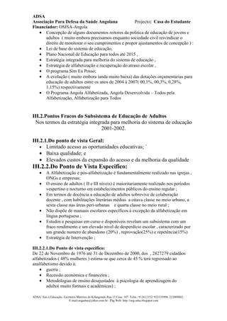 ADSA
Associação Para Defesa da Saúde Angolana              Projecto: Casa do Estudante
Financiador: OSISA-Angola
   • Concepção de alguns documentos reitores da politica de educação de jovens e
       adultos ( muito embora precisamos enquanto sociedade civil reivindicar o
       direito de monitorar o seu cumprimentos e propor ajustamentos de concepção ) :
   • Lei de base do sistema de educação,
   • Plano Nacional de Educação para todos até 2015 ,
   • Estratégia integrada para melhoria do sistema de educação ,
   • Estratégia de alfabetização e recuperação do atraso escolar ,
   • O programa Sim Eu Posso;
   • A evolução ( muito embora ianda muito baixa) das dotações orçamentarias para
       educação de adultos entre os anos de 2004 à 2007( 00,1%, 00,3%, 0,28%,
       1,15%) respectivamente
   • O Programa Angola Alfabetizada, Angola Desenvolvida – Todos pela
       Alfabetização, Alfabetização para Todos


III.2.Pontos Fracos do Subsistema de Educação de Adultos
 Nos termos da estratégia integrada para melhoria do sistema de educação
                                2001-2002.

III.2.1.Do ponto de vista Geral:
    • Limitado acesso as oportunidades educativas; ´
    • Baixa qualidade; e
    • Elevados custos da expansão do acesso e da melhoria da qualidade
III.2.2.Do Ponto de Vista Especifico:
     •    A Alfabetização e pós-alfabetização é fundamentalmente realizado nas igrejas ,
          ONGs e empresas;
     •    O ensino de adultos ( II e III níveis) é maioritariamente realizado nos períodos
          vespertino e nocturno em estabelecimentos públicos do ensino regular ;
     •    Em termos de docência a educação de adultos sobrevive de colaboração
          docente , com habilitações literárias médias a oitava classe no meio urbano, a
          sexta classe nas áreas peri-urbanas e quarta classe no meio rural ;
     •    Não dispõe de manuais escolares específicos à excepção da alfabetização em
          língua portuguesa ;
     •    Estudos e pesquisas em curso e disponíveis revelam um subsistema com um
          fraco rendimento e um elevado nivel de desperdício escolar , caracterizado por
          um grande numero de abandono (20%) , reprovação(25%) e repetência(15%)
     •    Estratégia de Intervenção ;

III.2.2.1.Do Ponto de vista especifico:
De 22 de Novembro de 1976 até 31 de Dezembro de 2000, dos , 2827279 cidadãos
alfabetizados ( 48% mulheres ) estima-se que cerca de 45 % terá regressado ao
analfabetismo devido à:
    • guerra ;
    • Recessão económica e financeira ;
    • Metodologias de ensino desajustados à psicologia de aprendizagem do
        adulto( muito formais e académicas) ;

ADSA/ Sim à Educação. Escritório Mártires do Kifangondo Rua 13 Casa. 107. Telm.: 912612152/ 923335998/ 222009882.
                          E-mail:ongadsa@yahoo.com.br . Pág.Web: http://ong-adsa.blogspot.com
 