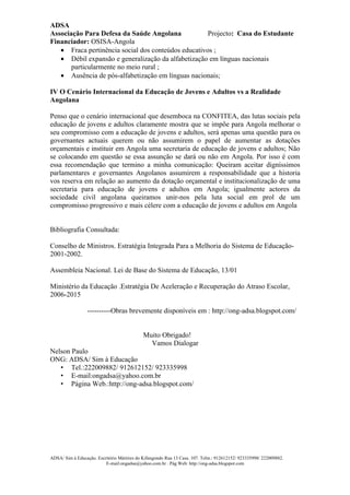ADSA
Associação Para Defesa da Saúde Angolana             Projecto: Casa do Estudante
Financiador: OSISA-Angola
   • Fraca pertinência social dos conteúdos educativos ;
   • Débil expansão e generalização da alfabetização em línguas nacionais
       particularmente no meio rural ;
   • Ausência de pós-alfabetização em línguas nacionais;

IV O Cenário Internacional da Educação de Jovens e Adultos vs a Realidade
Angolana

Penso que o cenário internacional que desemboca na CONFITEA, das lutas sociais pela
educação de jovens e adultos claramente mostra que se impõe para Angola melhorar o
seu compromisso com a educação de jovens e adultos, será apenas uma questão para os
governantes actuais querem ou não assumirem o papel de aumentar as dotações
orçamentais e instituir em Angola uma secretaria de educação de jovens e adultos; Não
se colocando em questão se essa assunção se dará ou não em Angola. Por isso é com
essa recomendação que termino a minha comunicação: Queiram aceitar digníssimos
parlamentares e governantes Angolanos assumirem a responsabilidade que a historia
vos reserva em relação ao aumento da dotação orçamental e institucionalização de uma
secretaria para educação de jovens e adultos em Angola; igualmente actores da
sociedade civil angolana queiramos unir-nos pela luta social em prol de um
compromisso progressivo e mais célere com a educação de jovens e adultos em Angola


Bibliografia Consultada:

Conselho de Ministros. Estratégia Integrada Para a Melhoria do Sistema de Educação-
2001-2002.

Assembleia Nacional. Lei de Base do Sistema de Educação, 13/01

Ministério da Educação .Estratégia De Aceleração e Recuperação do Atraso Escolar,
2006-2015

                 ----------Obras brevemente disponíveis em : http://ong-adsa.blogspot.com/


                                             Muito Obrigado!
                                               Vamos Dialogar
Nelson Paulo
ONG: ADSA/ Sim à Educação
   • Tel.:222009882/ 912612152/ 923335998
   • E-mail:ongadsa@yahoo.com.br
   • Página Web.:http://ong-adsa.blogspot.com/




ADSA/ Sim à Educação. Escritório Mártires do Kifangondo Rua 13 Casa. 107. Telm.: 912612152/ 923335998/ 222009882.
                          E-mail:ongadsa@yahoo.com.br . Pág.Web: http://ong-adsa.blogspot.com
 