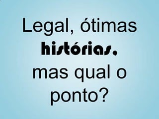 Legal, ótimas
histórias,
mas qual o
ponto?
 