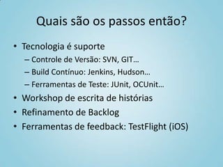 Quais são os passos então?
• Tecnologia é suporte
– Controle de Versão: SVN, GIT…
– Build Contínuo: Jenkins, Hudson…
– Ferramentas de Teste: JUnit, OCUnit…
• Workshop de escrita de histórias
• Refinamento de Backlog
• Ferramentas de feedback: TestFlight (iOS)
 