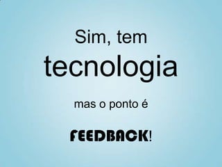 Sim, tem
tecnologia
mas o ponto é
FEEDBACK!
 