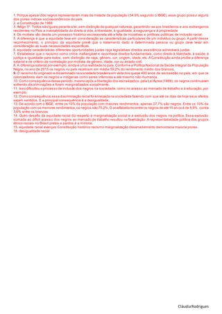 CláudiaRodrigues
1. Porque apesar dos negros representarem mais da metade da população (54,9% segundo o IBGE), esse grupo possui alguns
dos piores índices socioeconômicos do país.
2. a Constituição de 1988
3. Artigo 5º. Todos são iguais perante a lei,sem distinção de qualquer natureza,garantindo-se aos brasileiros e aos estrangeiros
residentes no País a inviolabilidade do direito à vida, à liberdade, à igualdade, à segurança e à propriedade
4. Os motivos vão desde um processo histórico escravocrata até a falta de iniciativas e políticas públicas de inclusão racial.
5. A diferença é que a equidade leva em consideração as características particulares de um indivíduo ou grupo. A partir desse
reconhecimento, o princípio da equidade prevê que o tratamento dado à determinada pessoa ou grupo deve levar em
consideração as suas necessidades específicas.
6. equidade características diferentes oportunidades justas raça legislativas direitos assistência vulneráveis justas
7. Estabelece que o racismo como crime inafiançável e reconhece direitos fundamentais, como direito à liberdade, à saúde, à
justiça e igualdade para todos, sem distinção de raça, gênero, cor, origem, idade, etc. A Constituição ainda proíbe a diferença
salarial e de critério de contratação por motivos de gênero, idade, cor ou estado civil.
8. A diferença salarial,por exemplo, ainda é uma realidade no país.Conforme a Política Nacional de Saúde Integral da População
Negra, no ano de 2015 os negros no país recebiam em média 59,2% do rendimento médio dos brancos.
9. O racismo foi originado e disseminado na sociedade brasileira em vista dos quase 400 anos de escravidão no país, em que os
colonizadores viam os negros e indígenas como seres inferiores e até mesmo não-humanos.
10. Como consequência desse período,mesmo após a libertação dos escravizados,pela Lei Áurea (1888), os negros continuaram
sofrendo discriminações e foram marginalizados socialmente.
11. Isso dificultou o processo de inclusão dos negros na sociedade, como no acesso ao mercado de trabalho e à educação, por
exemplo.
12. Como consequência,essa discriminação racial foi enraizada na sociedade fazendo com que até os dias de hoje seus efeitos
sejam sentidos. E a principal consequência é a desigualdade.
13. De acordo com o IBGE, entre os 10% da população com maiores rendimentos, apenas 27,7% são negros. Entre os 10% da
população com os menores rendimentos,os negros são 75,2%.O analfabetismo entre os negros de até 15 an os é de 8,9%, contra
3,6% entre os brancos.
14. Outro desafio da equidade racial diz respeito à marginalização social e a exclusão dos negros na política. Essa exclusão
somada ao difícil acesso dos negros ao mercado de trabalho resultou na favelização. A representatividade política dos grupos
étnico-raciais no Brasil pretos e pardos é a minoria.
15. equidade racial avanços Constituição histórico racismo marginalização desenvolvimento democracia maioria piores .
16. desigualdade racial
 