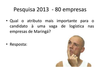 Pesquisa 2013 - 80 empresas
• Qual o atributo mais importante para o
candidato à uma vaga de logística nas
empresas de Maringá?
• Resposta:
 