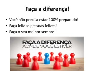 Faça a diferença!
• Você não precisa estar 100% preparado!
• Faça feliz as pessoas felizes!
• Faça o seu melhor sempre!
 