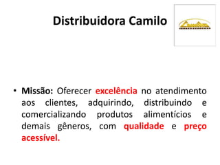 Distribuidora Camilo
• Missão: Oferecer excelência no atendimento
aos clientes, adquirindo, distribuindo e
comercializando produtos alimentícios e
demais gêneros, com qualidade e preço
acessível.
 