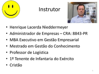 Instrutor
• Henrique Lacerda Nieddermeyer
• Administrador de Empresas – CRA: 8843-PR
• MBA Executivo em Gestão Empresarial
• Mestrado em Gestão do Conhecimento
• Professor de Logística
• 1º Tenente de Infantaria do Exército
• Cristão
2
 