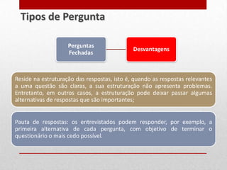 Reside na estruturação das respostas, isto é, quando as respostas relevantes
a uma questão são claras, a sua estruturação não apresenta problemas.
Entretanto, em outros casos, a estruturação pode deixar passar algumas
alternativas de respostas que são importantes;
Pauta de respostas: os entrevistados podem responder, por exemplo, a
primeira alternativa de cada pergunta, com objetivo de terminar o
questionário o mais cedo possível.
Tipos de Pergunta
Perguntas
Fechadas
Desvantagens
 