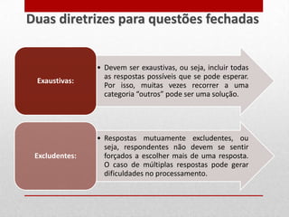 • Devem ser exaustivas, ou seja, incluir todas
as respostas possíveis que se pode esperar.
Por isso, muitas vezes recorrer a uma
categoria “outros” pode ser uma solução.
Exaustivas:
• Respostas mutuamente excludentes, ou
seja, respondentes não devem se sentir
forçados a escolher mais de uma resposta.
O caso de múltiplas respostas pode gerar
dificuldades no processamento.
Excludentes:
Duas diretrizes para questões fechadas
 
