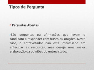 Perguntas Abertas
São perguntas ou afirmações que levam o
candidato a responder com frases ou orações. Neste
caso, o entrevistador não está interessado em
antecipar as respostas, mas deseja uma maior
elaboração da opiniões do entrevistado.
Tipos de Pergunta
 