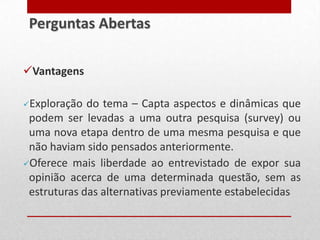 Vantagens
Exploração do tema – Capta aspectos e dinâmicas que
podem ser levadas a uma outra pesquisa (survey) ou
uma nova etapa dentro de uma mesma pesquisa e que
não haviam sido pensados anteriormente.
Oferece mais liberdade ao entrevistado de expor sua
opinião acerca de uma determinada questão, sem as
estruturas das alternativas previamente estabelecidas
Perguntas Abertas
 